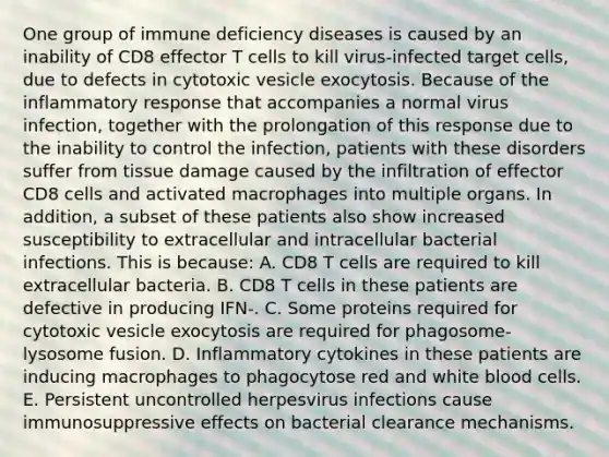 One group of immune deficiency diseases is caused by an inability of CD8 effector T cells to kill virus-infected target cells, due to defects in cytotoxic vesicle exocytosis. Because of the inflammatory response that accompanies a normal virus infection, together with the prolongation of this response due to the inability to control the infection, patients with these disorders suffer from tissue damage caused by the infiltration of effector CD8 cells and activated macrophages into multiple organs. In addition, a subset of these patients also show increased susceptibility to extracellular and intracellular bacterial infections. This is because: A. CD8 T cells are required to kill extracellular bacteria. B. CD8 T cells in these patients are defective in producing IFN-. C. Some proteins required for cytotoxic vesicle exocytosis are required for phagosome-lysosome fusion. D. Inflammatory cytokines in these patients are inducing macrophages to phagocytose red and white blood cells. E. Persistent uncontrolled herpesvirus infections cause immunosuppressive effects on bacterial clearance mechanisms.