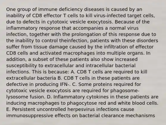 One group of immune deficiency diseases is caused by an inability of CD8 effector T cells to kill virus-infected target cells, due to defects in cytotoxic vesicle exocytosis. Because of the inflammatory response that accompanies a normal virus infection, together with the prolongation of this response due to the inability to control theinfection, patients with these disorders suffer from tissue damage caused by the infiltration of effector CD8 cells and activated macrophages into multiple organs. In addition, a subset of these patients also show increased susceptibility to extracellular and intracellular bacterial infections. This is because: A. CD8 T cells are required to kill extracellular bacteria B. CD8 T cells in these patients are defective in producing IFN-. C. Some proteins required for cytotoxic vesicle exocytosis are required for phagosome-lysosome fusion. D. Inflammatory cytokines in these patients are inducing macrophages to phagocytose red and white blood cells. E. Persistent uncontrolled herpesvirus infections cause immunosuppressive effects on bacterial clearance mechanisms