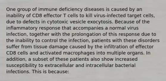 One group of immune deficiency diseases is caused by an inability of CD8 effector T cells to kill virus-infected target cells, due to defects in cytotoxic vesicle exocytosis. Because of the <a href='https://www.questionai.com/knowledge/kRspUkMiws-inflammatory-response' class='anchor-knowledge'>inflammatory response</a> that accompanies a normal virus infection, together with the prolongation of this response due to the inability to control the infection, patients with these disorders suffer from tissue damage caused by the infiltration of effector CD8 cells and activated macrophages into multiple organs. In addition, a subset of these patients also show increased susceptibility to extracellular and intracellular bacterial infections. This is because: