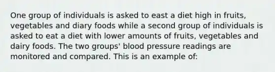 One group of individuals is asked to east a diet high in fruits, vegetables and diary foods while a second group of individuals is asked to eat a diet with lower amounts of fruits, vegetables and dairy foods. The two groups' blood pressure readings are monitored and compared. This is an example of: