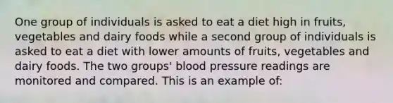 One group of individuals is asked to eat a diet high in fruits, vegetables and dairy foods while a second group of individuals is asked to eat a diet with lower amounts of fruits, vegetables and dairy foods. The two groups' blood pressure readings are monitored and compared. This is an example of: