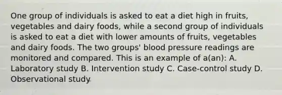 One group of individuals is asked to eat a diet high in fruits, vegetables and dairy foods, while a second group of individuals is asked to eat a diet with lower amounts of fruits, vegetables and dairy foods. The two groups' blood pressure readings are monitored and compared. This is an example of a(an): A. Laboratory study B. Intervention study C. Case-control study D. Observational study