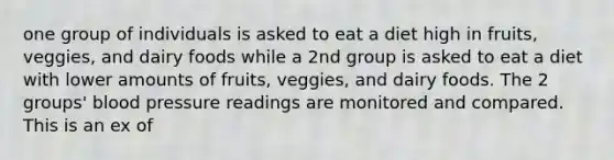 one group of individuals is asked to eat a diet high in fruits, veggies, and dairy foods while a 2nd group is asked to eat a diet with lower amounts of fruits, veggies, and dairy foods. The 2 groups' blood pressure readings are monitored and compared. This is an ex of