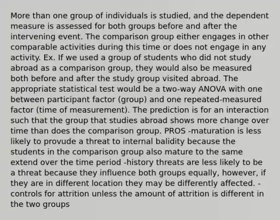 More than one group of individuals is studied, and the dependent measure is assessed for both groups before and after the intervening event. The comparison group either engages in other comparable activities during this time or does not engage in any activity. Ex. If we used a group of students who did not study abroad as a comparison group, they would also be measured both before and after the study group visited abroad. The appropriate statistical test would be a two-way ANOVA with one between participant factor (group) and one repeated-measured factor (time of measurement). The prediction is for an interaction such that the group that studies abroad shows more change over time than does the comparison group. PROS -maturation is less likely to provude a threat to internal balidity because the students in the comparison group also mature to the same extend over the time period -history threats are less likely to be a threat because they influence both groups equally, however, if they are in different location they may be differently affected. -controls for attrition unless the amount of attrition is different in the two groups