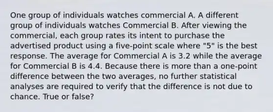 One group of individuals watches commercial A. A different group of individuals watches Commercial B. After viewing the commercial, each group rates its intent to purchase the advertised product using a five-point scale where "5" is the best response. The average for Commercial A is 3.2 while the average for Commercial B is 4.4. Because there is more than a one-point difference between the two averages, no further statistical analyses are required to verify that the difference is not due to chance. True or false?