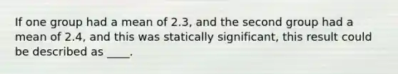 If one group had a mean of 2.3, and the second group had a mean of 2.4, and this was statically significant, this result could be described as ____.