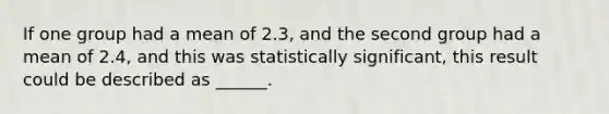 If one group had a mean of 2.3, and the second group had a mean of 2.4, and this was statistically significant, this result could be described as ______.