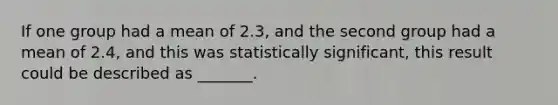 If one group had a mean of 2.3, and the second group had a mean of 2.4, and this was statistically significant, this result could be described as _______.