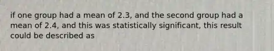 if one group had a mean of 2.3, and the second group had a mean of 2.4, and this was statistically significant, this result could be described as