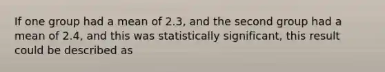 If one group had a mean of 2.3, and the second group had a mean of 2.4, and this was statistically significant, this result could be described as