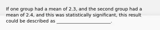 If one group had a mean of 2.3, and the second group had a mean of 2.4, and this was statistically significant, this result could be described as ________________________.