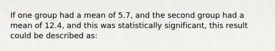 If one group had a mean of 5.7, and the second group had a mean of 12.4, and this was statistically significant, this result could be described as: