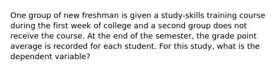 One group of new freshman is given a study-skills training course during the first week of college and a second group does not receive the course. At the end of the semester, the grade point average is recorded for each student. For this study, what is the dependent variable?