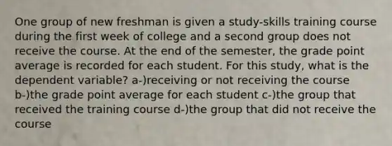 One group of new freshman is given a study-skills training course during the first week of college and a second group does not receive the course. At the end of the semester, the grade point average is recorded for each student. For this study, what is the dependent variable? a-)receiving or not receiving the course b-)the grade point average for each student c-)the group that received the training course d-)the group that did not receive the course