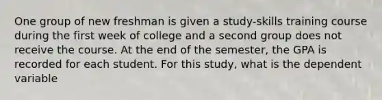 One group of new freshman is given a study-skills training course during the first week of college and a second group does not receive the course. At the end of the semester, the GPA is recorded for each student. For this study, what is the dependent variable