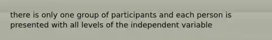 there is only one group of participants and each person is presented with all levels of the independent variable