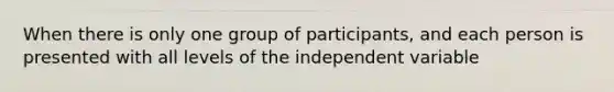 When there is only one group of participants, and each person is presented with all levels of the independent variable