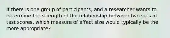 If there is one group of participants, and a researcher wants to determine the strength of the relationship between two sets of test scores, which measure of effect size would typically be the more appropriate?