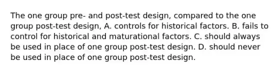 The one group pre- and post-test design, compared to the one group post-test design, A. controls for historical factors. B. fails to control for historical and maturational factors. C. should always be used in place of one group post-test design. D. should never be used in place of one group post-test design.