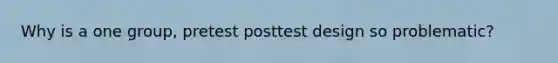 Why is a one group, pretest posttest design so problematic?