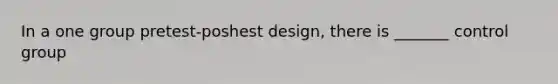 In a one group pretest-poshest design, there is _______ control group