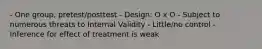 - One group, pretest/posttest - Design: O x O - Subject to numerous threats to Internal Validity - Little/no control - Inference for effect of treatment is weak