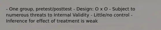 - One group, pretest/posttest - Design: O x O - Subject to numerous threats to Internal Validity - Little/no control - Inference for effect of treatment is weak