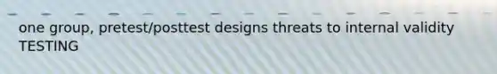 one group, pretest/posttest designs threats to internal validity TESTING