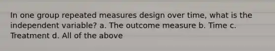 In one group repeated measures design over time, what is the independent variable? a. The outcome measure b. Time c. Treatment d. All of the above