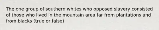 The one group of southern whites who opposed slavery consisted of those who lived in the mountain area far from plantations and from blacks (true or false)