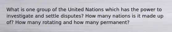 What is one group of the United Nations which has the power to investigate and settle disputes? How many nations is it made up of? How many rotating and how many permanent?