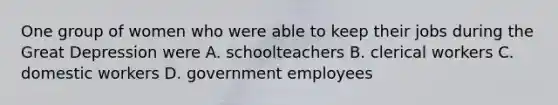 One group of women who were able to keep their jobs during the Great Depression were A. schoolteachers B. clerical workers C. domestic workers D. government employees