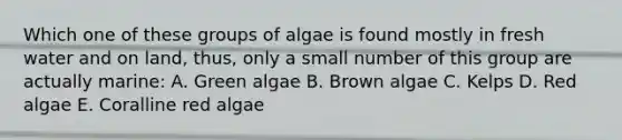 Which one of these groups of algae is found mostly in fresh water and on land, thus, only a small number of this group are actually marine: A. Green algae B. Brown algae C. Kelps D. Red algae E. Coralline red algae