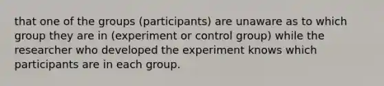 that one of the groups (participants) are unaware as to which group they are in (experiment or control group) while the researcher who developed the experiment knows which participants are in each group.