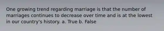 One growing trend regarding marriage is that the number of marriages continues to decrease over time and is at the lowest in our country's history. a. True b. False