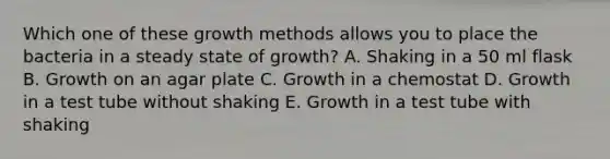 Which one of these growth methods allows you to place the bacteria in a steady state of growth? A. Shaking in a 50 ml flask B. Growth on an agar plate C. Growth in a chemostat D. Growth in a test tube without shaking E. Growth in a test tube with shaking