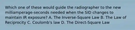 Which one of these would guide the radiographer to the new milliamperage-seconds needed when the SID changes to maintain IR exposure? A. The Inverse-Square Law B. The Law of Reciprocity C. Coulomb's law D. The Direct-Square Law