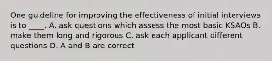 One guideline for improving the effectiveness of initial interviews is to ____. A. ask questions which assess the most basic KSAOs B. make them long and rigorous C. ask each applicant different questions D. A and B are correct