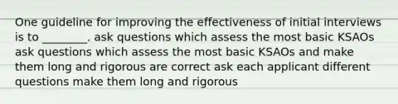 One guideline for improving the effectiveness of initial interviews is to ________. ask questions which assess the most basic KSAOs ask questions which assess the most basic KSAOs and make them long and rigorous are correct ask each applicant different questions make them long and rigorous