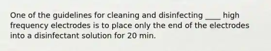 One of the guidelines for cleaning and disinfecting ____ high frequency electrodes is to place only the end of the electrodes into a disinfectant solution for 20 min.