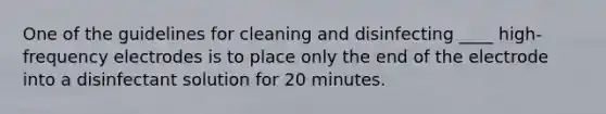 One of the guidelines for cleaning and disinfecting ____ high-frequency electrodes is to place only the end of the electrode into a disinfectant solution for 20 minutes.