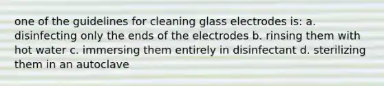 one of the guidelines for cleaning glass electrodes is: a. disinfecting only the ends of the electrodes b. rinsing them with hot water c. immersing them entirely in disinfectant d. sterilizing them in an autoclave