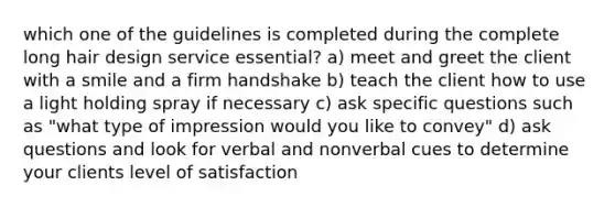 which one of the guidelines is completed during the complete long hair design service essential? a) meet and greet the client with a smile and a firm handshake b) teach the client how to use a light holding spray if necessary c) ask specific questions such as "what type of impression would you like to convey" d) ask questions and look for verbal and nonverbal cues to determine your clients level of satisfaction