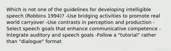 Which is not one of the guidelines for developing intelligible speech (Robbins 1994)? -Use bridging activities to promote real world carryover -Use contrasts in perception and production -Select speech goals that enhance communicative competence -Integrate auditory and speech goals -Follow a "tutorial" rather than "dialogue" format