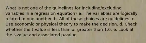 What is not one of the guidelines for including/excluding variables in a regression equation? a. The variables are logically related to one another. b. All of these choices are guidelines. c. Use economic or physical theory to make the decision. d. Check whether the t-value is less than or greater than 1.0. e. Look at the t-value and associated p-value.