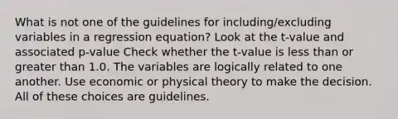 What is not one of the guidelines for including/excluding variables in a regression equation? Look at the t-value and associated p-value Check whether the t-value is <a href='https://www.questionai.com/knowledge/k7BtlYpAMX-less-than' class='anchor-knowledge'>less than</a> or <a href='https://www.questionai.com/knowledge/ktgHnBD4o3-greater-than' class='anchor-knowledge'>greater than</a> 1.0. The variables are logically related to one another. Use economic or physical theory to make the decision. All of these choices are guidelines.