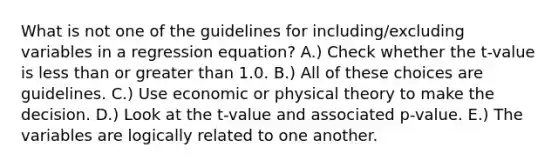 What is not one of the guidelines for including/excluding variables in a regression equation? A.) Check whether the t-value is <a href='https://www.questionai.com/knowledge/k7BtlYpAMX-less-than' class='anchor-knowledge'>less than</a> or <a href='https://www.questionai.com/knowledge/ktgHnBD4o3-greater-than' class='anchor-knowledge'>greater than</a> 1.0. B.) All of these choices are guidelines. C.) Use economic or physical theory to make the decision. D.) Look at the t-value and associated p-value. E.) The variables are logically related to one another.