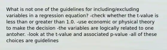 What is not one of the guidelines for including/excluding variables in a regression equation? -check whether the t-value is less than or greater than 1.0. -use economic or physical theory to make the decision -the variables are logically related to one antoher. -look at the t-value and associated p-value -all of these choices are guidelines