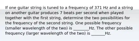 If one guitar string is tuned to a frequency of 371 Hz and a string on another guitar produces 7 beats per second when played together with the first string, determine the two possibilities for the frequency of the second string. One possible frequency (smaller wavelength of the two) is ________Hz. The other possible frequency (larger wavelength of the two) is _______Hz.