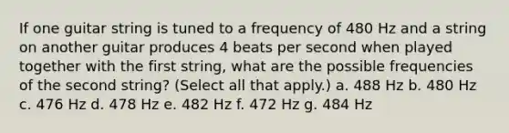 If one guitar string is tuned to a frequency of 480 Hz and a string on another guitar produces 4 beats per second when played together with the first string, what are the possible frequencies of the second string? (Select all that apply.) a. 488 Hz b. 480 Hz c. 476 Hz d. 478 Hz e. 482 Hz f. 472 Hz g. 484 Hz